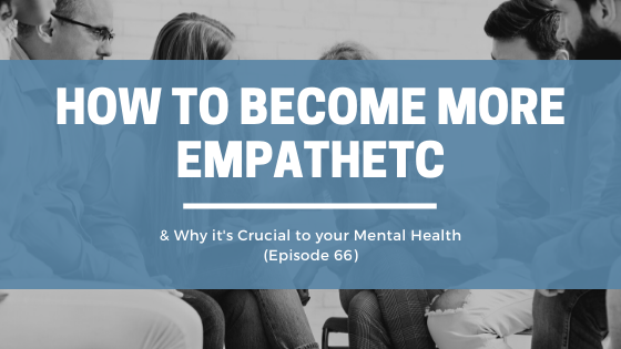 How to Become More Empathetic – & Why it’s Crucial to your Mental Health (Episode 66)